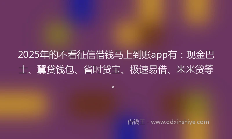 2025年的不看征信借钱马上到账app有：现金巴士、翼贷钱包、省时贷宝、极速易借、米米贷等。