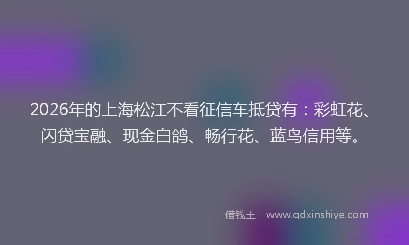 2026年的上海松江不看征信车抵贷有：彩虹花、闪贷宝融、现金白鸽、畅行花、蓝鸟信用等。