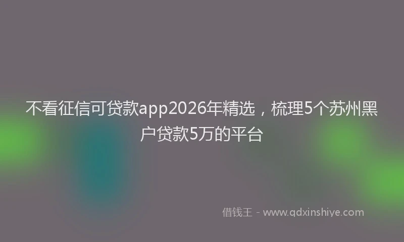 不看征信可贷款app2026年精选,梳理5个苏州黑户贷款5万的平台