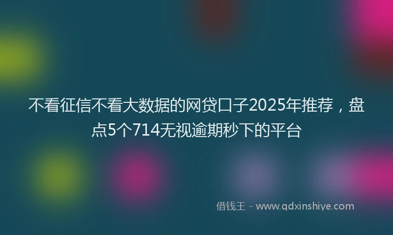 不看征信不看大数据的网贷口子2025年推荐，盘点5个714无视逾期秒下的平台