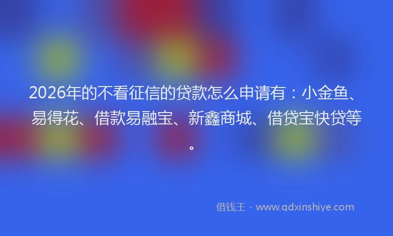 2026年的不看征信的贷款怎么申请有:小金鱼、易得花、借款易融宝、新鑫商城、借贷宝快贷等。
