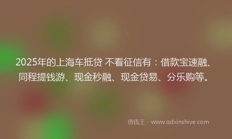 2025年的上海车抵贷 不看征信有：借款宝速融、同程提钱游、现金秒融、现金贷易、分乐购等。