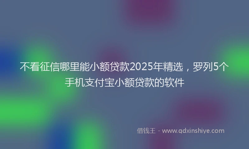 不看征信哪里能小额贷款2025年精选,罗列5个手机支付宝小额贷款的软件