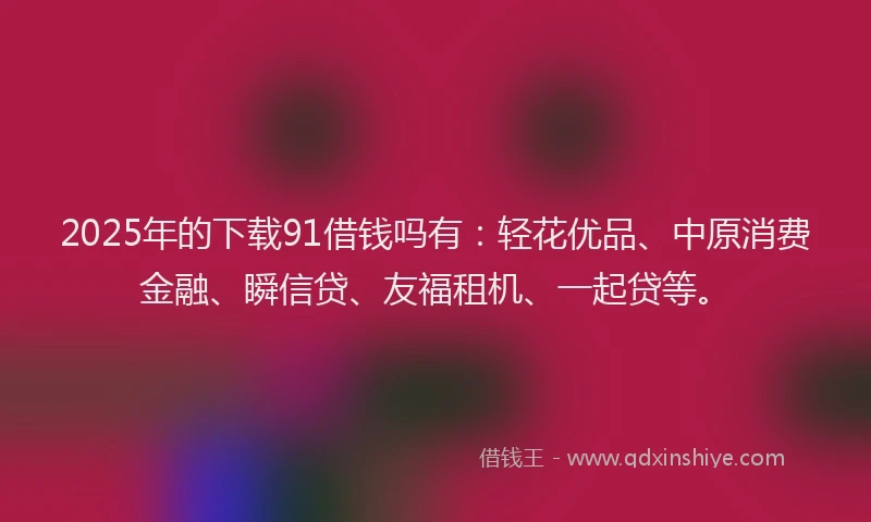 2025年的下载91借钱吗有：轻花优品、中原消费金融、瞬信贷、友福租机、一起贷等。