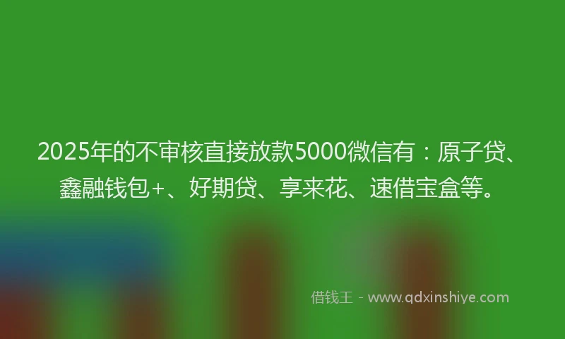 2025年的不审核直接放款5000微信有：原子贷、鑫融钱包+、好期贷、享来花、速借宝盒等。