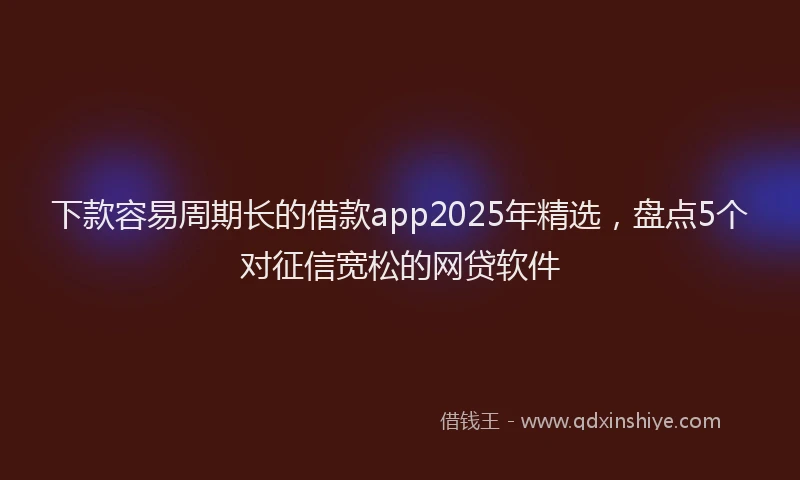 下款容易周期长的借款app2025年精选，盘点5个对征信宽松的网贷软件