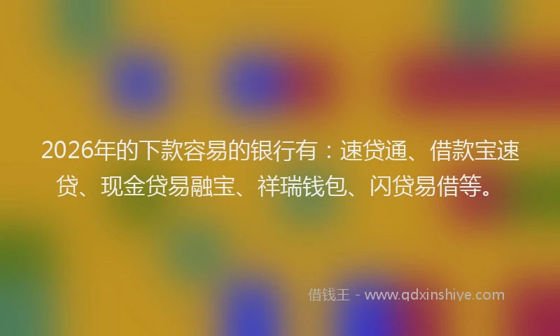 2026年的下款容易的银行有：速贷通、借款宝速贷、现金贷易融宝、祥瑞钱包、闪贷易借等。