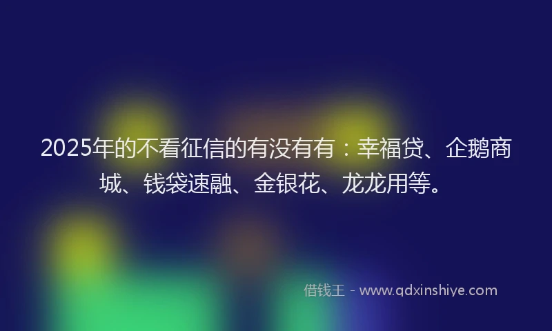 2025年的不看征信的有没有有：幸福贷、企鹅商城、钱袋速融、金银花、龙龙用等。