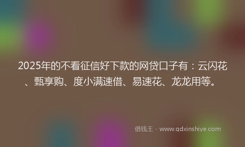 2025年的不看征信好下款的网贷口子有：云闪花、甄享购、度小满速借、易速花、龙龙用等。