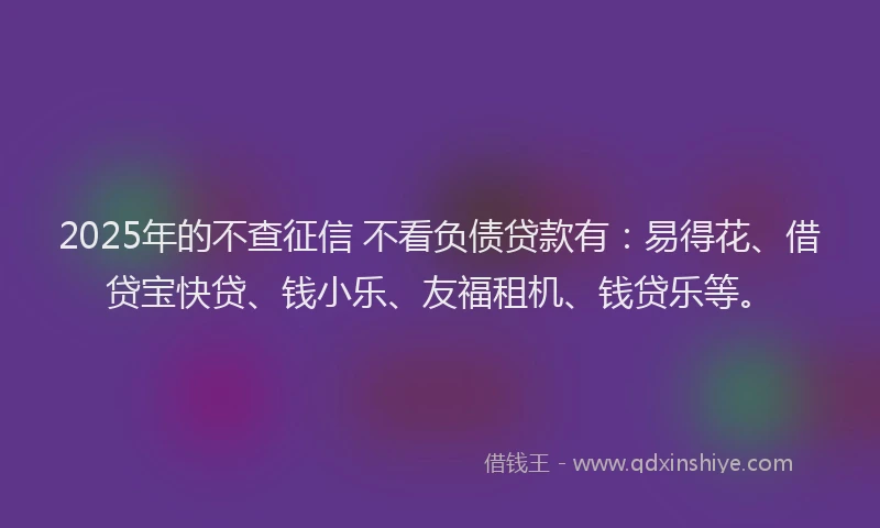 2025年的不查征信 不看负债贷款有：易得花、借贷宝快贷、钱小乐、友福租机、钱贷乐等。