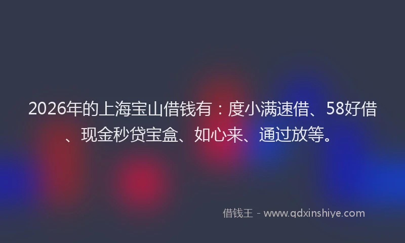 2026年的上海宝山借钱有：度小满速借、58好借、现金秒贷宝盒、如心来、通过放等。
