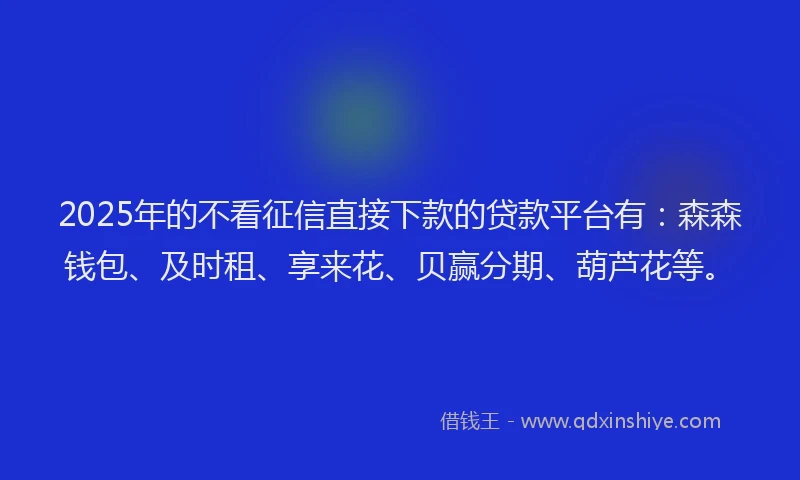 2025年的不看征信直接下款的贷款平台有：森森钱包、及时租、享来花、贝赢分期、葫芦花等。