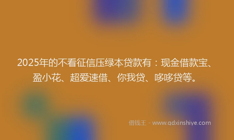 2025年的不看征信压绿本贷款有：现金借款宝、盈小花、超爱速借、你我贷、哆哆贷等。