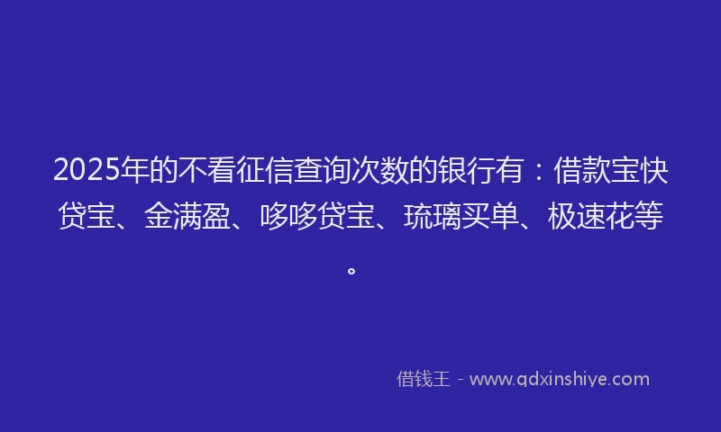 2025年的不看征信查询次数的银行有:借款宝快贷宝、金满盈、哆哆贷宝、琉璃买单、极速花等。