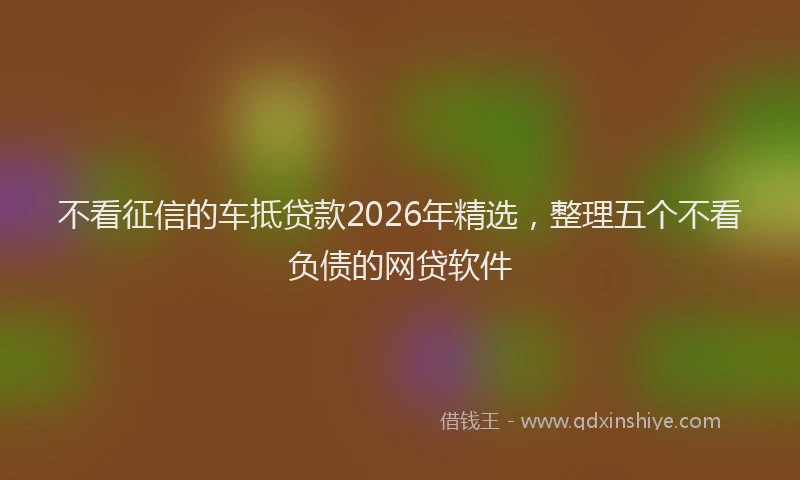 不看征信的车抵贷款2026年精选，整理五个不看负债的网贷软件