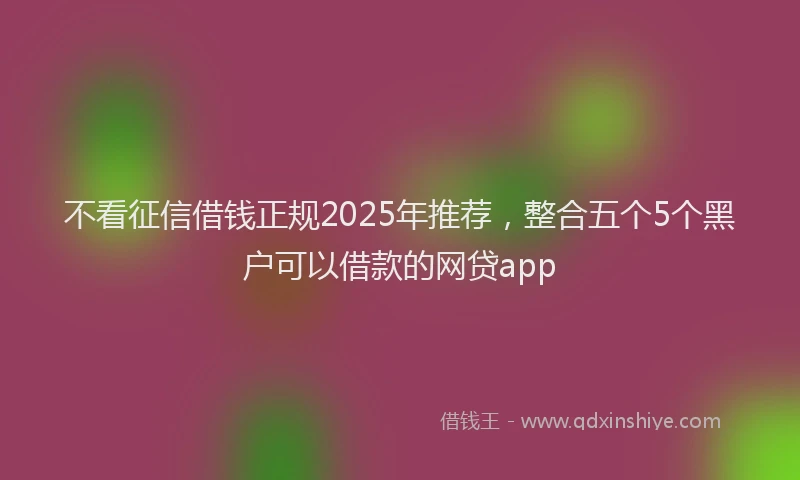 不看征信借钱正规2025年推荐，整合五个5个黑户可以借款的网贷app