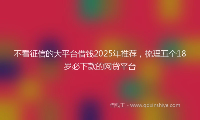 不看征信的大平台借钱2025年推荐,梳理五个18岁必下款的网贷平台