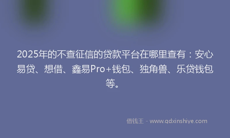 2025年的不查征信的贷款平台在哪里查有：安心易贷、想借、鑫易Pro+钱包、独角兽、乐贷钱包等。