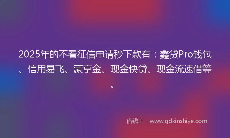 2025年的不看征信申请秒下款有:鑫贷Pro钱包、信用易飞、蒙享金、现金快贷、现金流速借等。