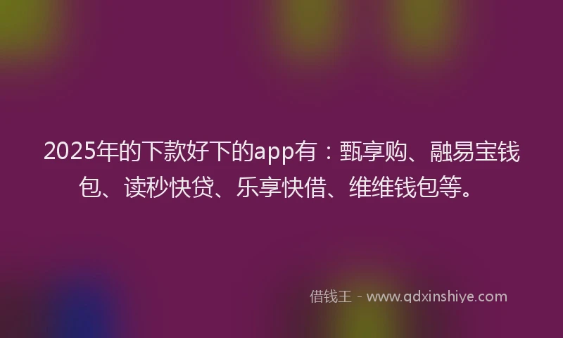 2025年的下款好下的app有：甄享购、融易宝钱包、读秒快贷、乐享快借、维维钱包等。