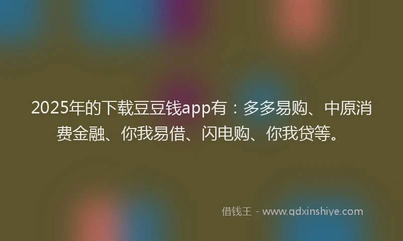 2025年的下载豆豆钱app有：多多易购、中原消费金融、你我易借、闪电购、你我贷等。