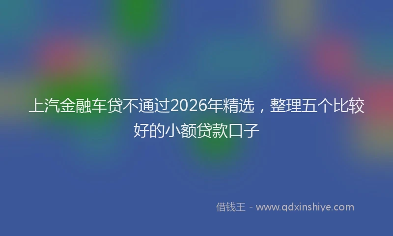 上汽金融车贷不通过2026年精选，整理五个比较好的小额贷款口子