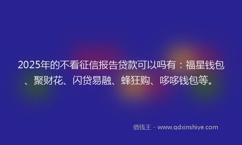 2025年的不看征信报告贷款可以吗有：福星钱包、聚财花、闪贷易融、蜂狂购、哆哆钱包等。