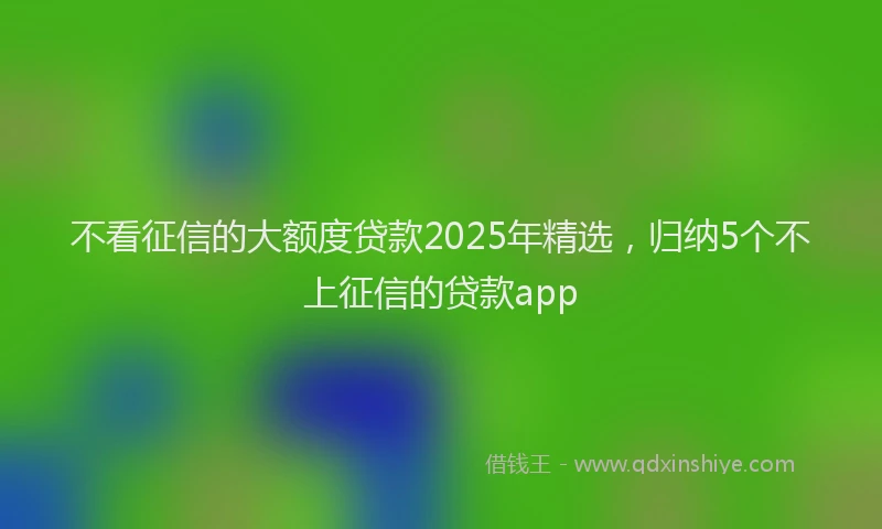 不看征信的大额度贷款2025年精选，归纳5个不上征信的贷款app