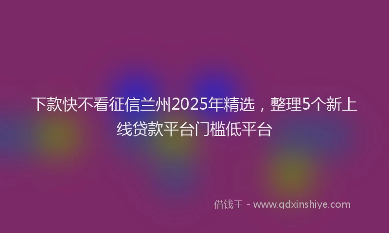 下款快不看征信兰州2025年精选，整理5个新上线贷款平台门槛低平台