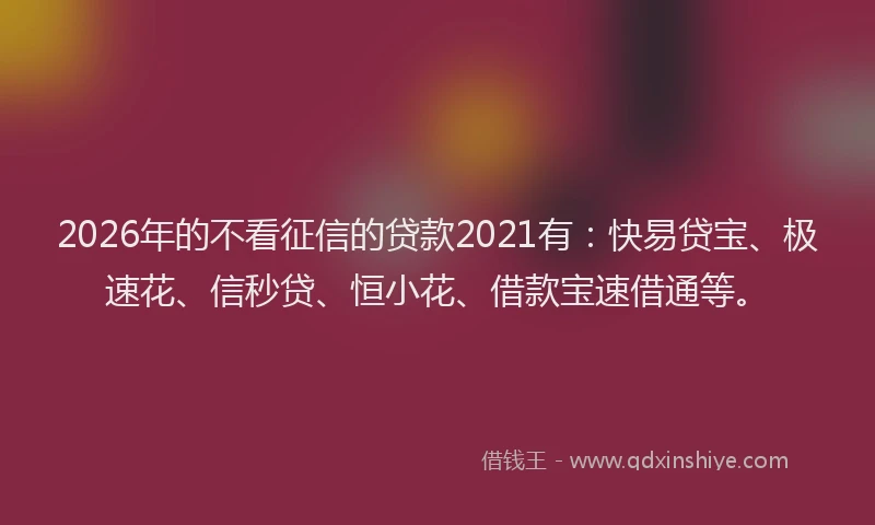 2026年的不看征信的贷款2021有：快易贷宝、极速花、信秒贷、恒小花、借款宝速借通等。