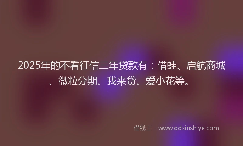 2025年的不看征信三年贷款有:借蛙、启航商城、微粒分期、我来贷、爱小花等。