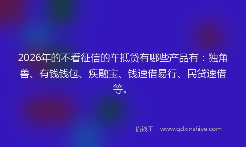 2026年的不看征信的车抵贷有哪些产品有：独角兽、有钱钱包、疾融宝、钱速借易行、民贷速借等。