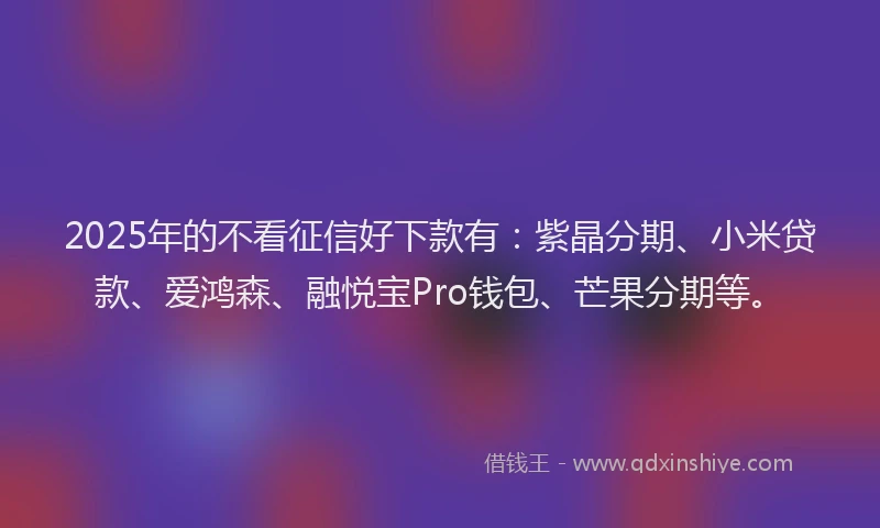 2025年的不看征信好下款有：紫晶分期、小米贷款、爱鸿森、融悦宝Pro钱包、芒果分期等。