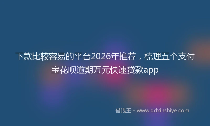下款比较容易的平台2026年推荐，梳理五个支付宝花呗逾期万元快速贷款app