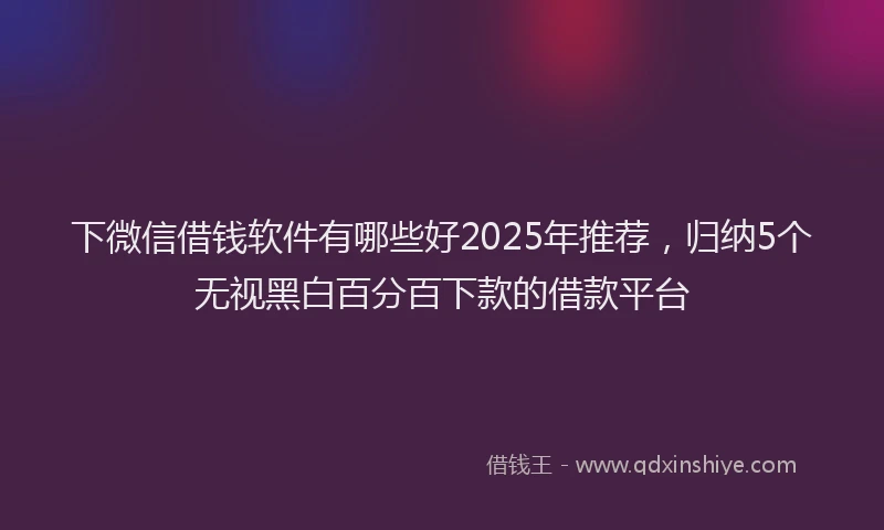 下微信借钱软件有哪些好2025年推荐，归纳5个无视黑白百分百下款的借款平台