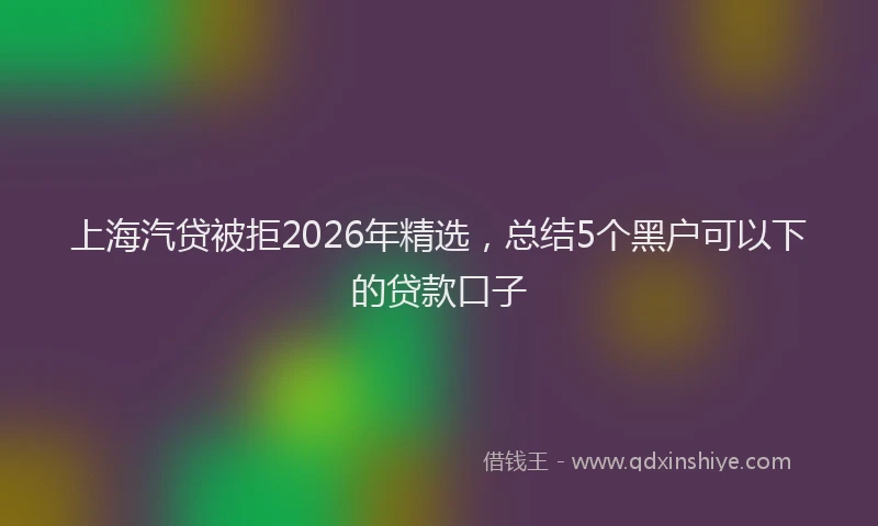 上海汽贷被拒2026年精选,总结5个黑户可以下的贷款口子