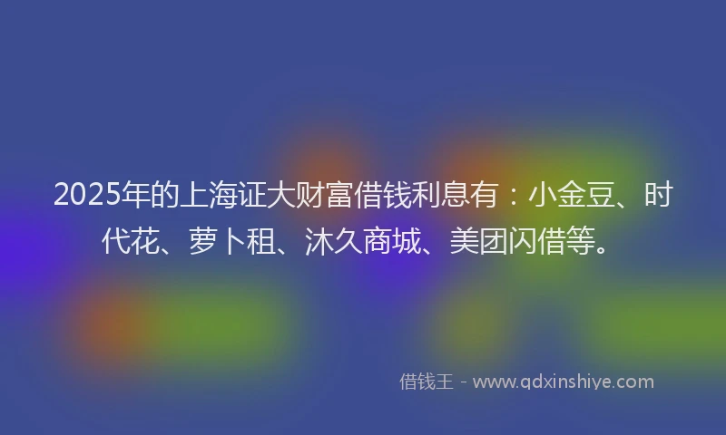 2025年的上海证大财富借钱利息有：小金豆、时代花、萝卜租、沐久商城、美团闪借等。