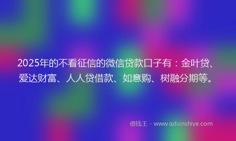 2025年的不看征信的微信贷款口子有：金叶贷、爱达财富、人人贷借款、如意购、树融分期等。