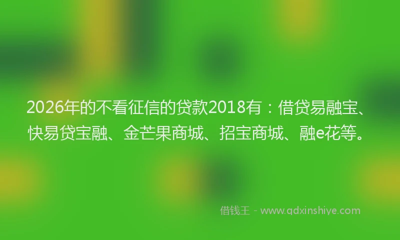 2026年的不看征信的贷款2018有：借贷易融宝、快易贷宝融、金芒果商城、招宝商城、融e花等。