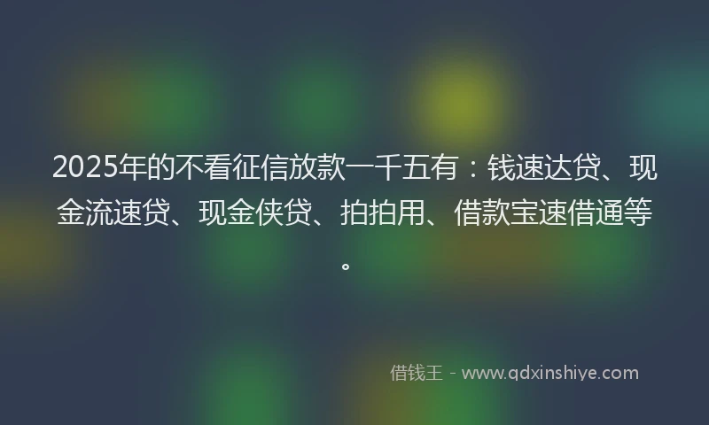 2025年的不看征信放款一千五有：钱速达贷、现金流速贷、现金侠贷、拍拍用、借款宝速借通等。