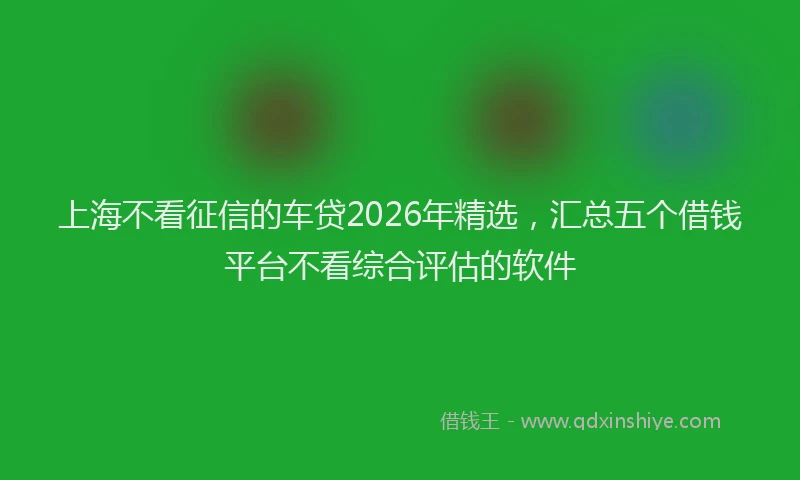 上海不看征信的车贷2026年精选，汇总五个借钱平台不看综合评估的软件