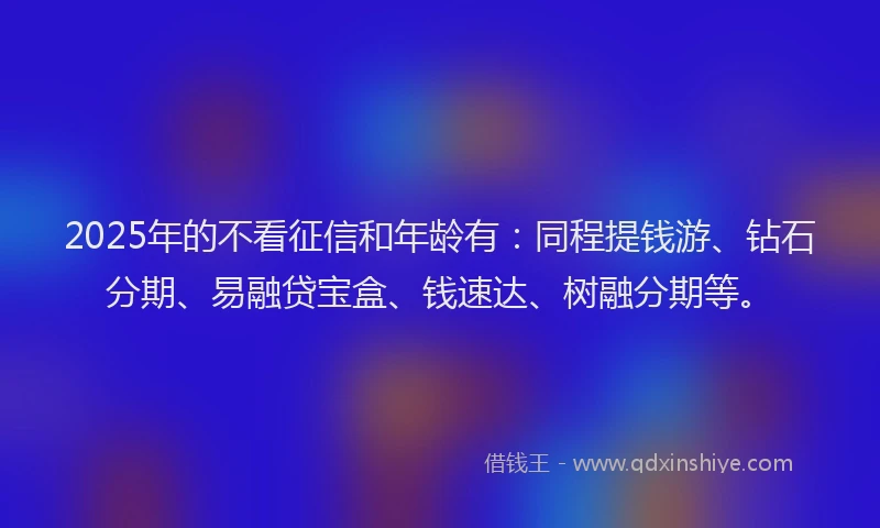 2025年的不看征信和年龄有：同程提钱游、钻石分期、易融贷宝盒、钱速达、树融分期等。