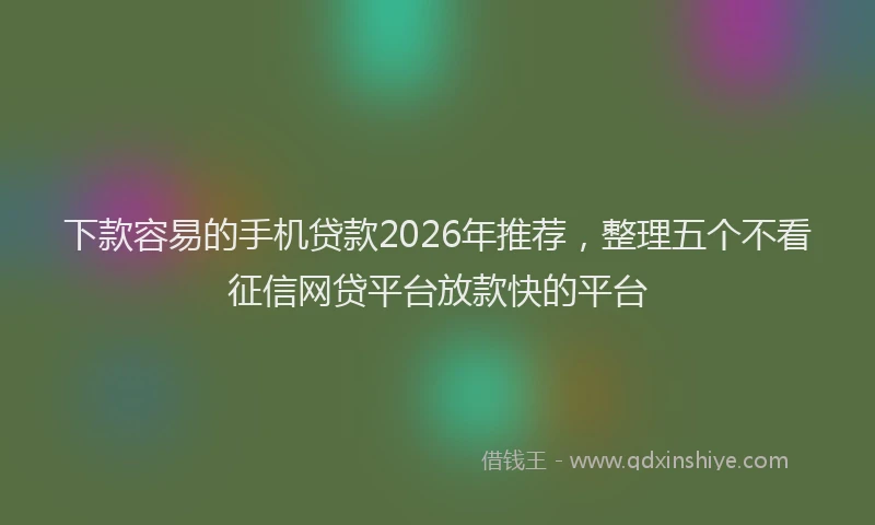 下款容易的手机贷款2026年推荐，整理五个不看征信网贷平台放款快的平台