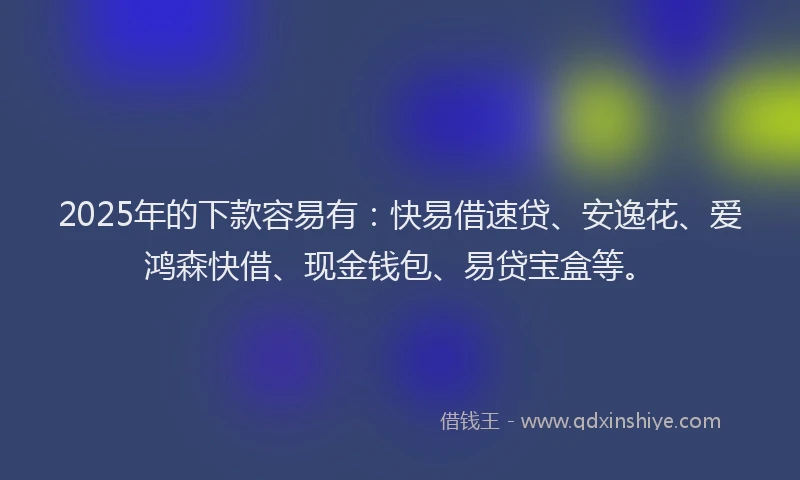 2025年的下款容易有：快易借速贷、安逸花、爱鸿森快借、现金钱包、易贷宝盒等。