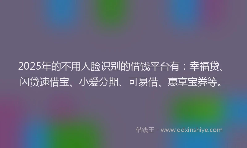 2025年的不用人脸识别的借钱平台有：幸福贷、闪贷速借宝、小爱分期、可易借、惠享宝券等。