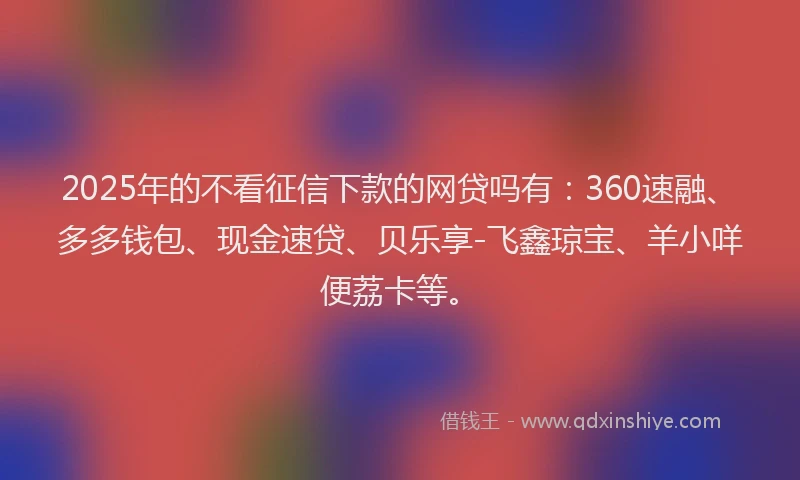 2025年的不看征信下款的网贷吗有：360速融、多多钱包、现金速贷、贝乐享-飞鑫琼宝、羊小咩便荔卡等。