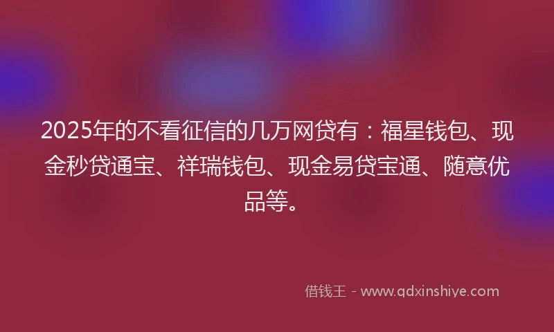 2025年的不看征信的几万网贷有:福星钱包、现金秒贷通宝、祥瑞钱包、现金易贷宝通、随意优品等。