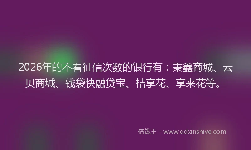 2026年的不看征信次数的银行有:秉鑫商城、云贝商城、钱袋快融贷宝、桔享花、享来花等。