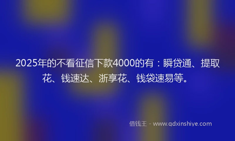 2025年的不看征信下款4000的有：瞬贷通、提取花、钱速达、浙享花、钱袋速易等。