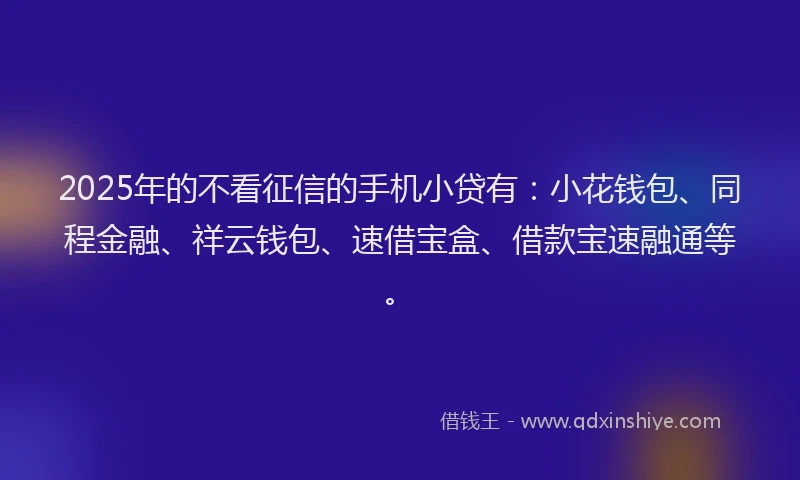 2025年的不看征信的手机小贷有：小花钱包、同程金融、祥云钱包、速借宝盒、借款宝速融通等。